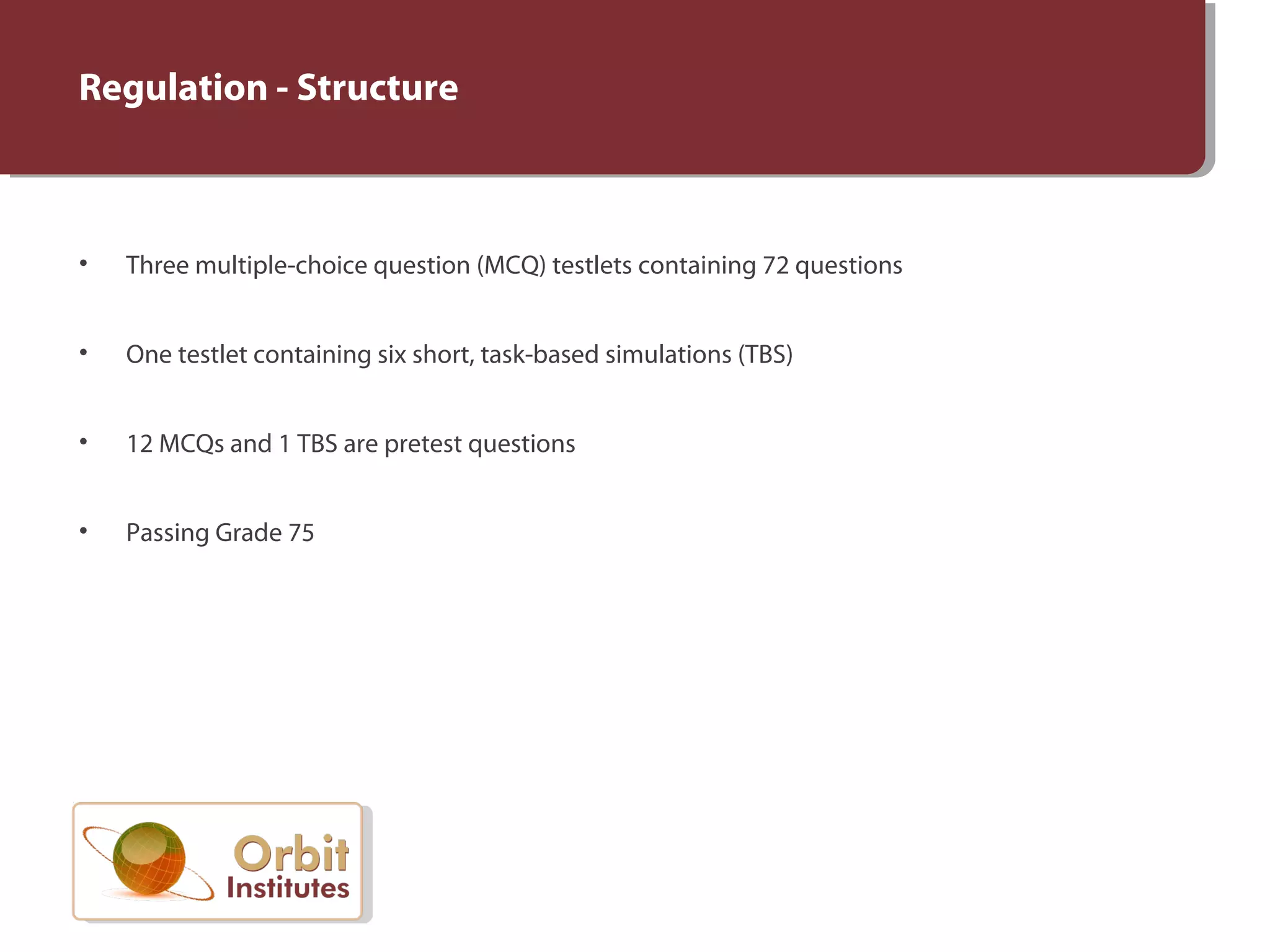 Regulation - Structure
• Three multiple-choice question (MCQ) testlets containing 72 questions
• One testlet containing six short, task-based simulations (TBS)
• 12 MCQs and 1 TBS are pretest questions
• Passing Grade 75