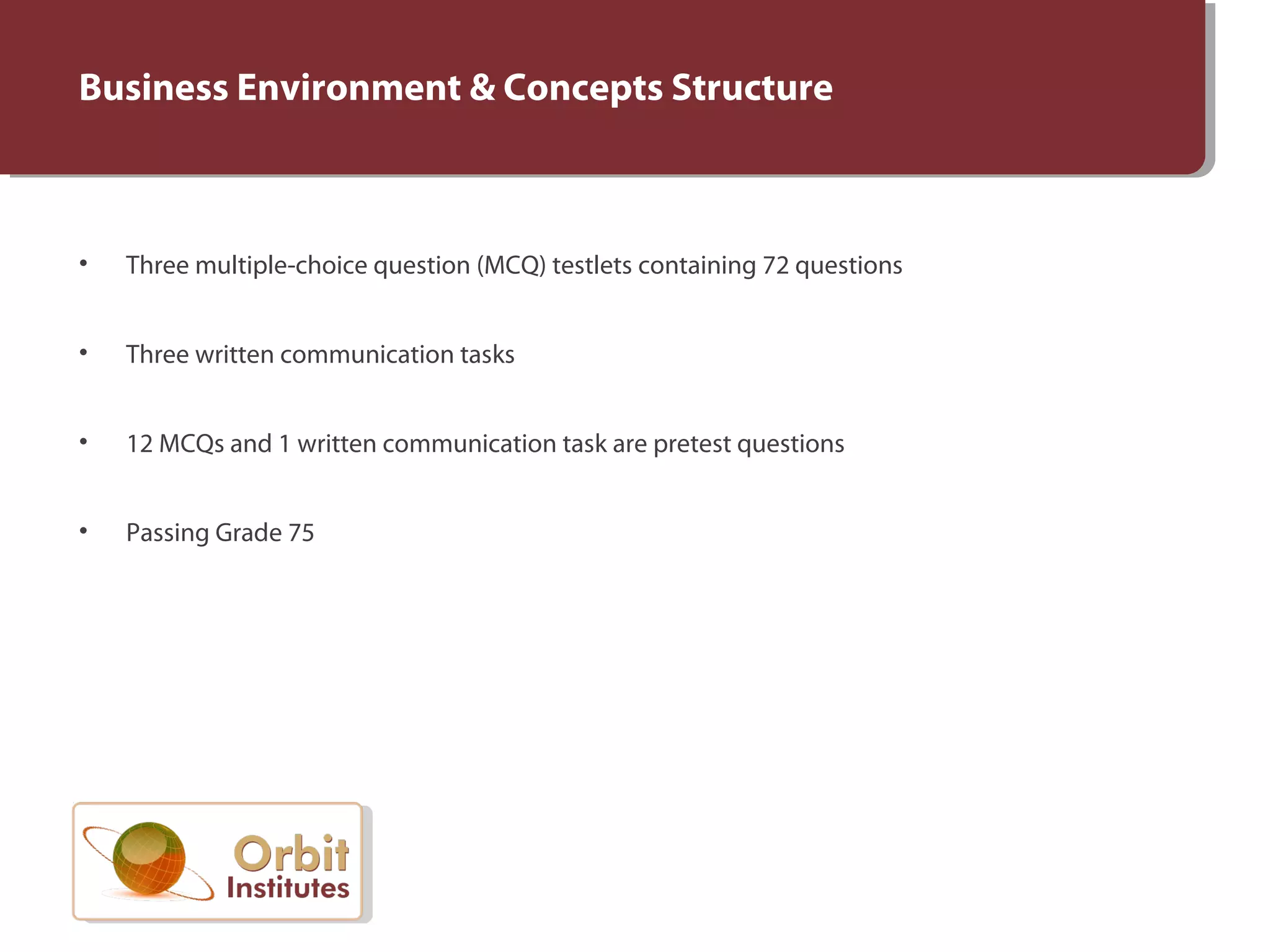 Business Environment & Concepts Structure
• Three multiple-choice question (MCQ) testlets containing 72 questions
• Three written communication tasks
• 12 MCQs and 1 written communication task are pretest questions
• Passing Grade 75