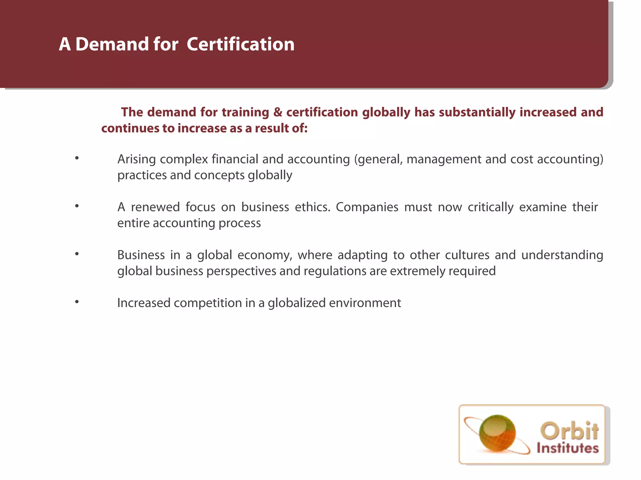 A Demand for Certification
The demand for training & certification globally has substantially increased and
continues to increase as a result of:
• Arising complex financial and accounting (general, management and cost accounting)
practices and concepts globally
• A renewed focus on business ethics. Companies must now critically examine their
entire accounting process
• Business in a global economy, where adapting to other cultures and understanding
global business perspectives and regulations are extremely required
• Increased competition in a globalized environment