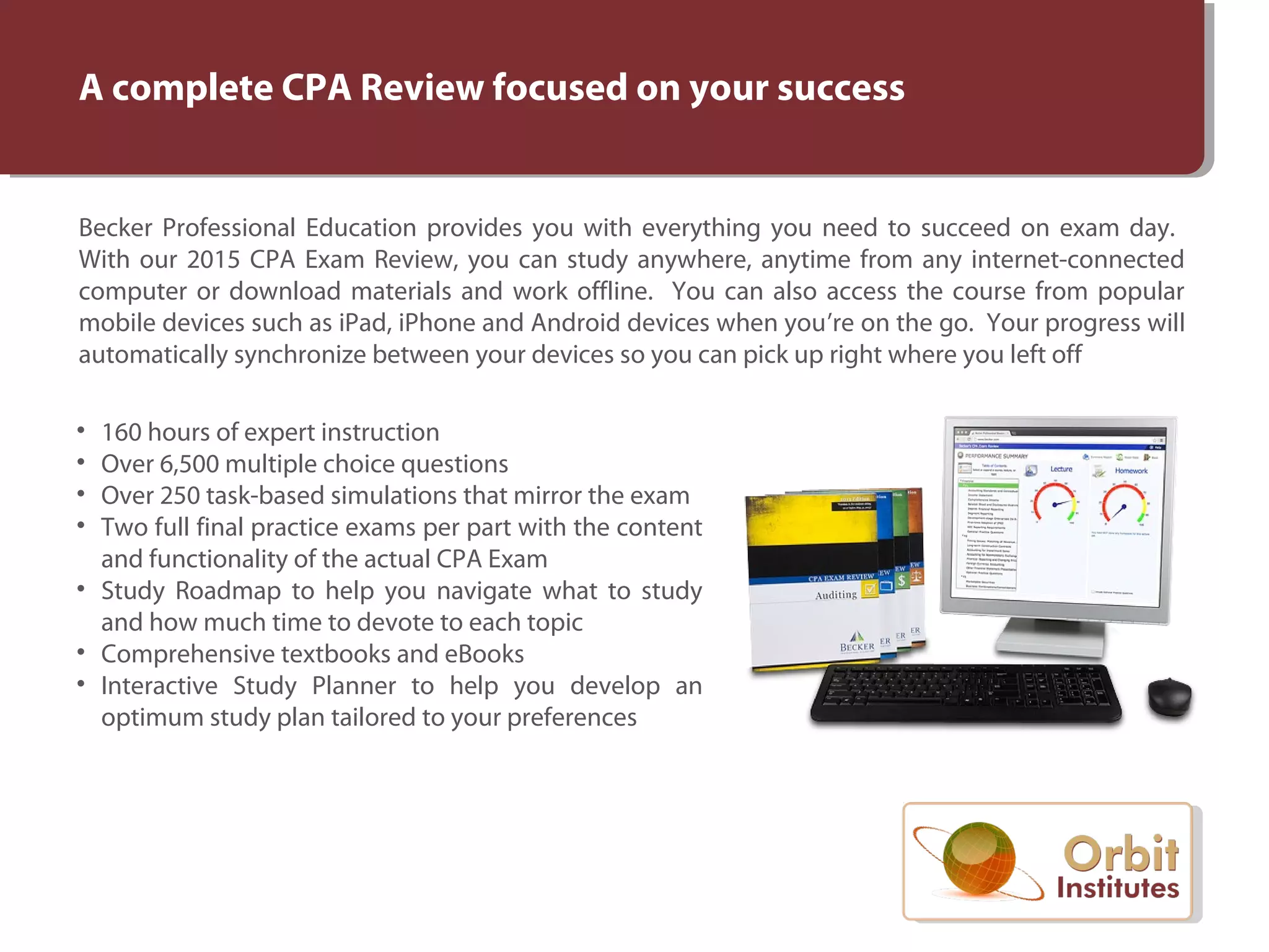 A complete CPA Review focused on your success
Becker Professional Education provides you with everything you need to succeed on exam day.
With our 2015 CPA Exam Review, you can study anywhere, anytime from any internet-connected
computer or download materials and work offline. You can also access the course from popular
mobile devices such as iPad, iPhone and Android devices when you’re on the go. Your progress will
automatically synchronize between your devices so you can pick up right where you left off
• 160 hours of expert instruction
• Over 6,500 multiple choice questions
• Over 250 task-based simulations that mirror the exam
• Two full final practice exams per part with the content
and functionality of the actual CPA Exam
• Study Roadmap to help you navigate what to study
and how much time to devote to each topic
• Comprehensive textbooks and eBooks
• Interactive Study Planner to help you develop an
optimum study plan tailored to your preferences