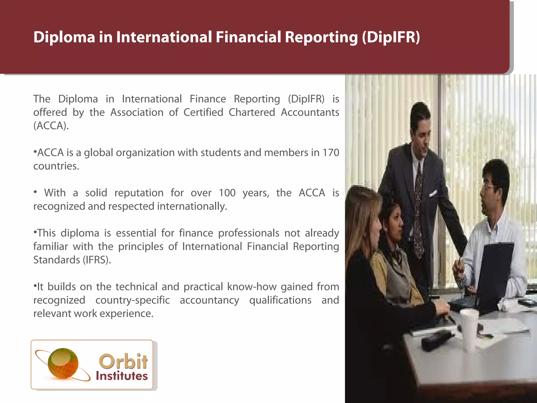 Diploma in International Financial Reporting (DipIFR)
The Diploma in International Finance Reporting (DipIFR) is
offered by the Association of Certified Chartered Accountants
(ACCA).
•ACCA is a global organization with students and members in 170
countries.
• With a solid reputation for over 100 years, the ACCA is
recognized and respected internationally.
•This diploma is essential for finance professionals not already
familiar with the principles of International Financial Reporting
Standards (IFRS).
•It builds on the technical and practical know-how gained from
recognized country-specific accountancy qualifications and
relevant work experience.