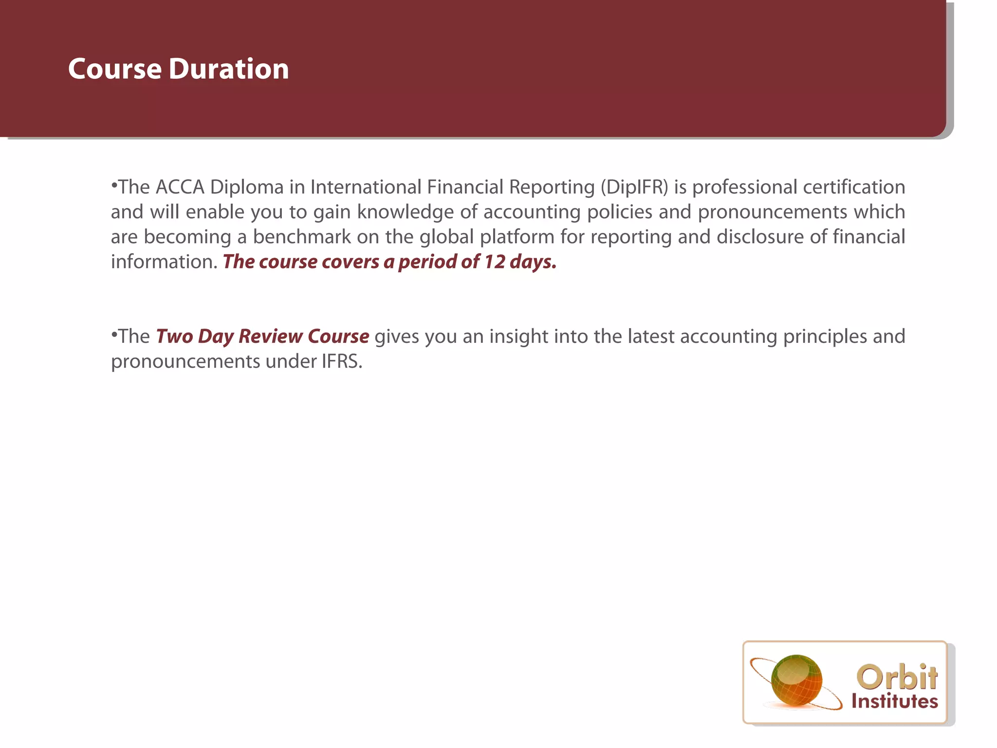 Course Duration
•The ACCA Diploma in International Financial Reporting (DipIFR) is professional certification
and will enable you to gain knowledge of accounting policies and pronouncements which
are becoming a benchmark on the global platform for reporting and disclosure of financial
information. The course covers a period of 12 days.
•The Two Day Review Course gives you an insight into the latest accounting principles and
pronouncements under IFRS.