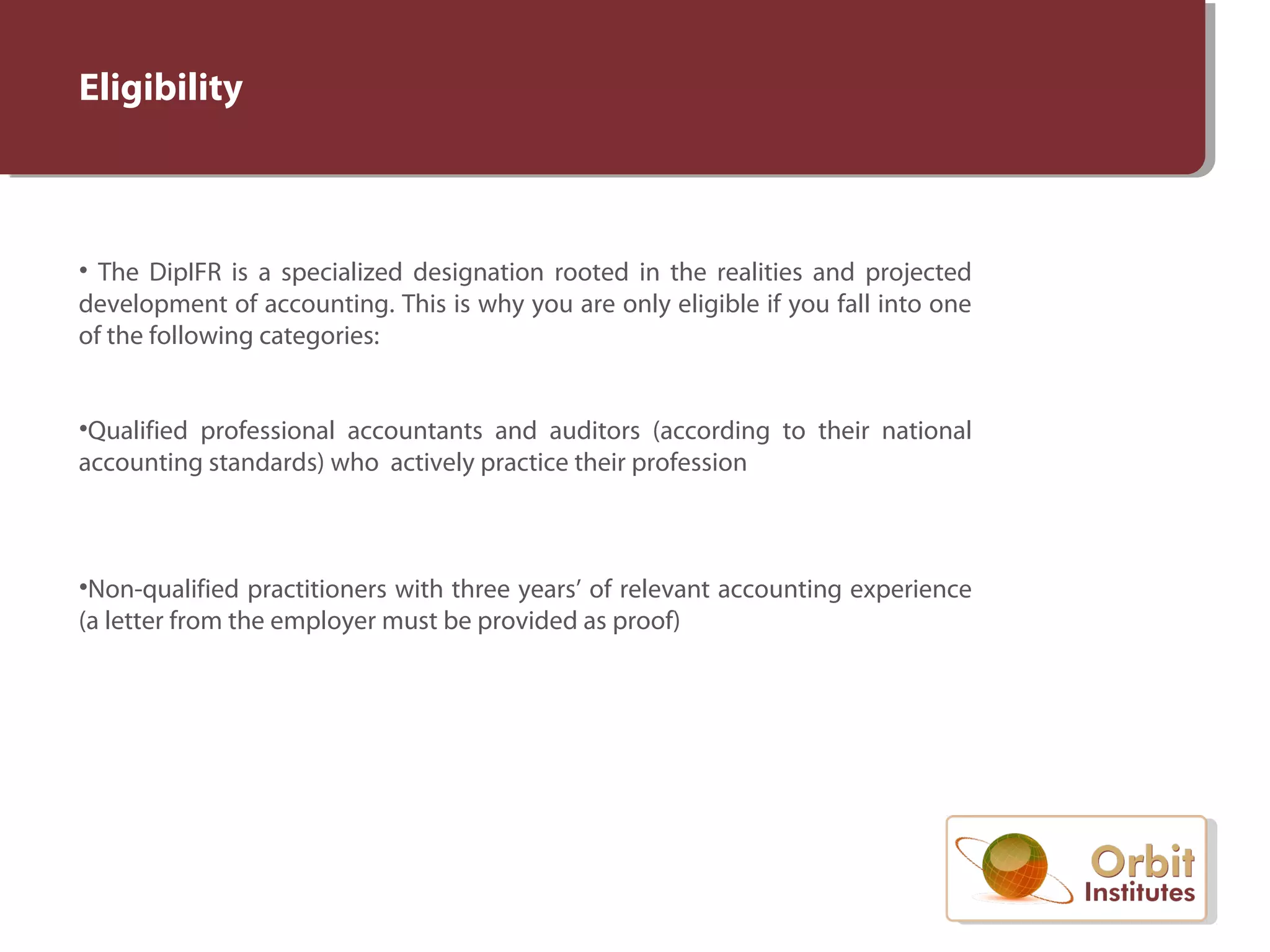 Eligibility
• The DipIFR is a specialized designation rooted in the realities and projected
development of accounting. This is why you are only eligible if you fall into one
of the following categories:
•Qualified professional accountants and auditors (according to their national
accounting standards) who actively practice their profession
•Non-qualified practitioners with three years’ of relevant accounting experience
(a letter from the employer must be provided as proof)