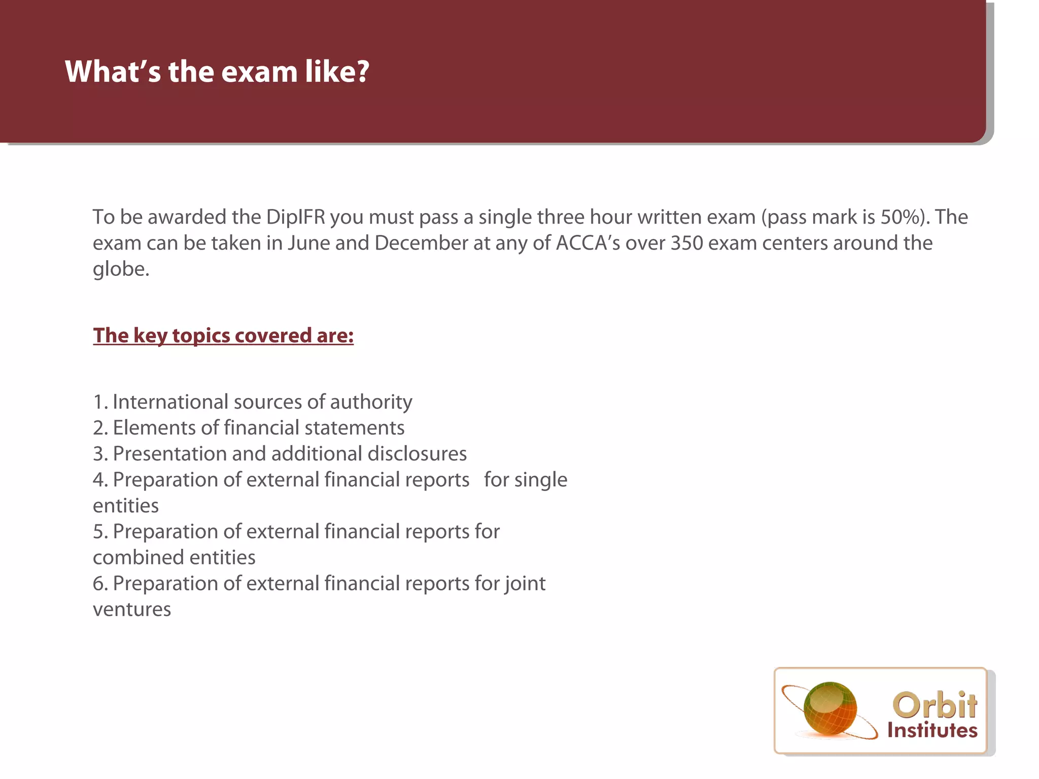 What’s the exam like?
To be awarded the DipIFR you must pass a single three hour written exam (pass mark is 50%). The
exam can be taken in June and December at any of ACCA’s over 350 exam centers around the
globe.
The key topics covered are:
1. International sources of authority
2. Elements of financial statements
3. Presentation and additional disclosures
4. Preparation of external financial reports for single
entities
5. Preparation of external financial reports for
combined entities
6. Preparation of external financial reports for joint
ventures