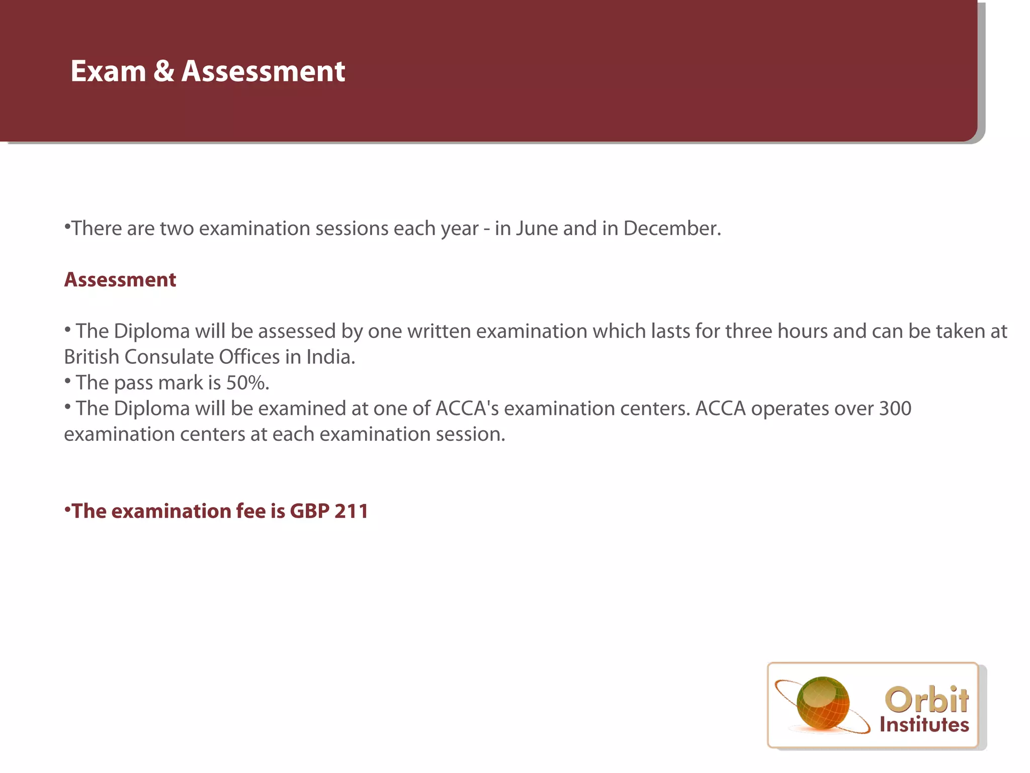 Exam & Assessment
•There are two examination sessions each year - in June and in December.
Assessment
• The Diploma will be assessed by one written examination which lasts for three hours and can be taken at
British Consulate Offices in India.
• The pass mark is 50%.
• The Diploma will be examined at one of ACCA's examination centers. ACCA operates over 300
examination centers at each examination session.
•The examination fee is GBP 211