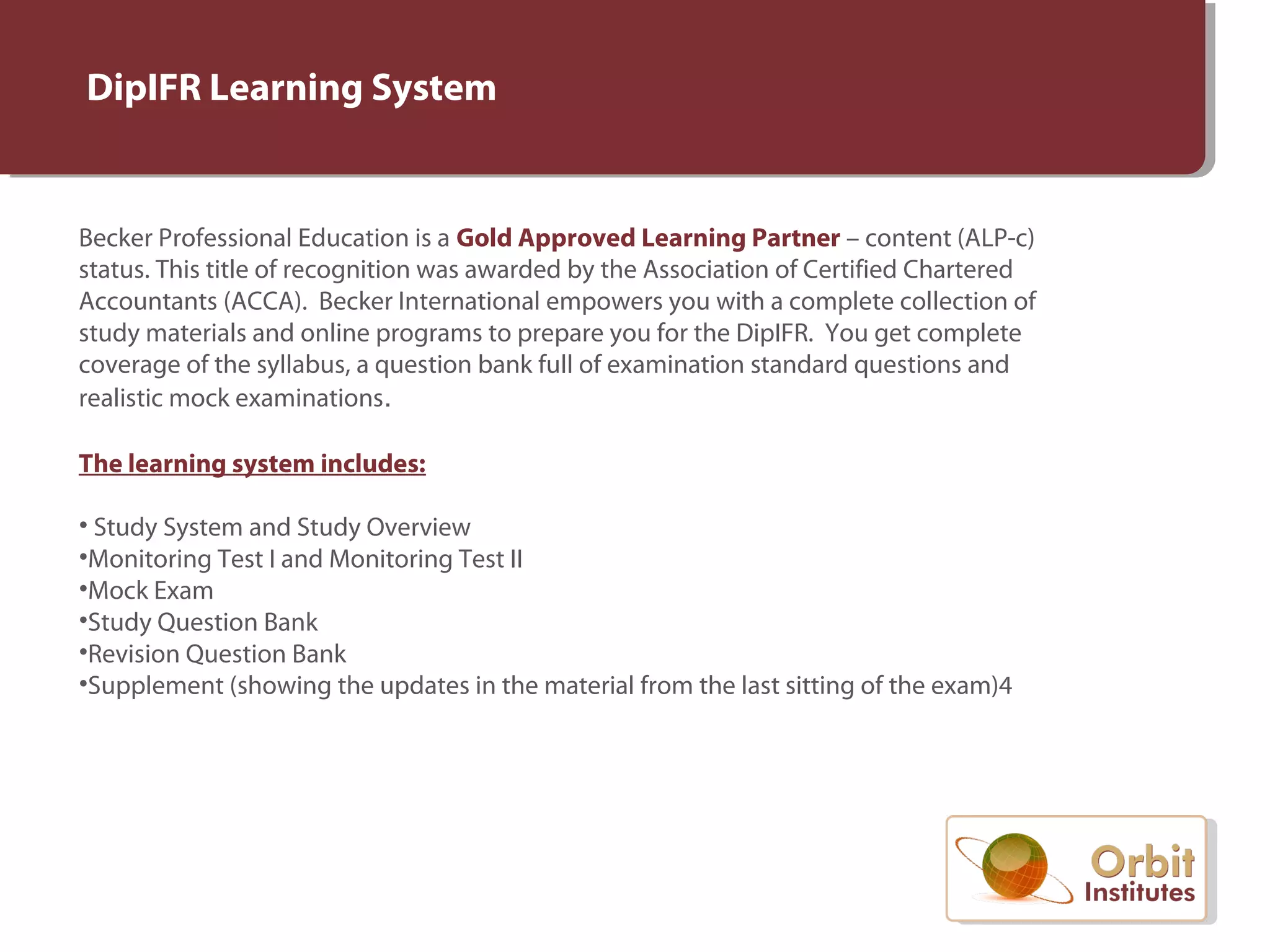 DipIFR Learning System
Becker Professional Education is a Gold Approved Learning Partner – content (ALP-c)
status. This title of recognition was awarded by the Association of Certified Chartered
Accountants (ACCA). Becker International empowers you with a complete collection of
study materials and online programs to prepare you for the DipIFR. You get complete
coverage of the syllabus, a question bank full of examination standard questions and
realistic mock examinations.
The learning system includes:
• Study System and Study Overview
•Monitoring Test I and Monitoring Test II
•Mock Exam
•Study Question Bank
•Revision Question Bank
•Supplement (showing the updates in the material from the last sitting of the exam)4
