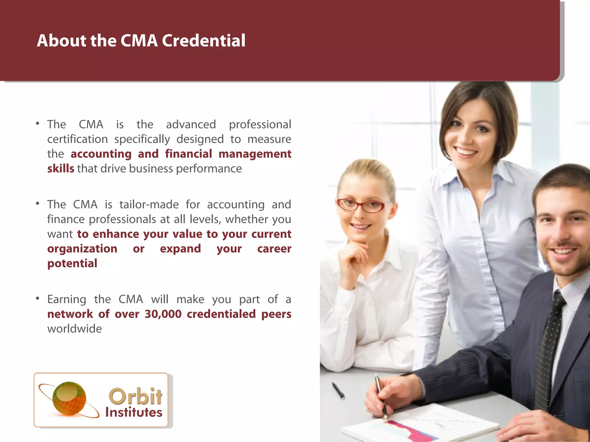 About the CMA Credential
• The CMA is the advanced professional
certification specifically designed to measure
the accounting and financial management
skills that drive business performance
• The CMA is tailor-made for accounting and
finance professionals at all levels, whether you
want to enhance your value to your current
organization or expand your career
potential
• Earning the CMA will make you part of a
network of over 30,000 credentialed peers
worldwide