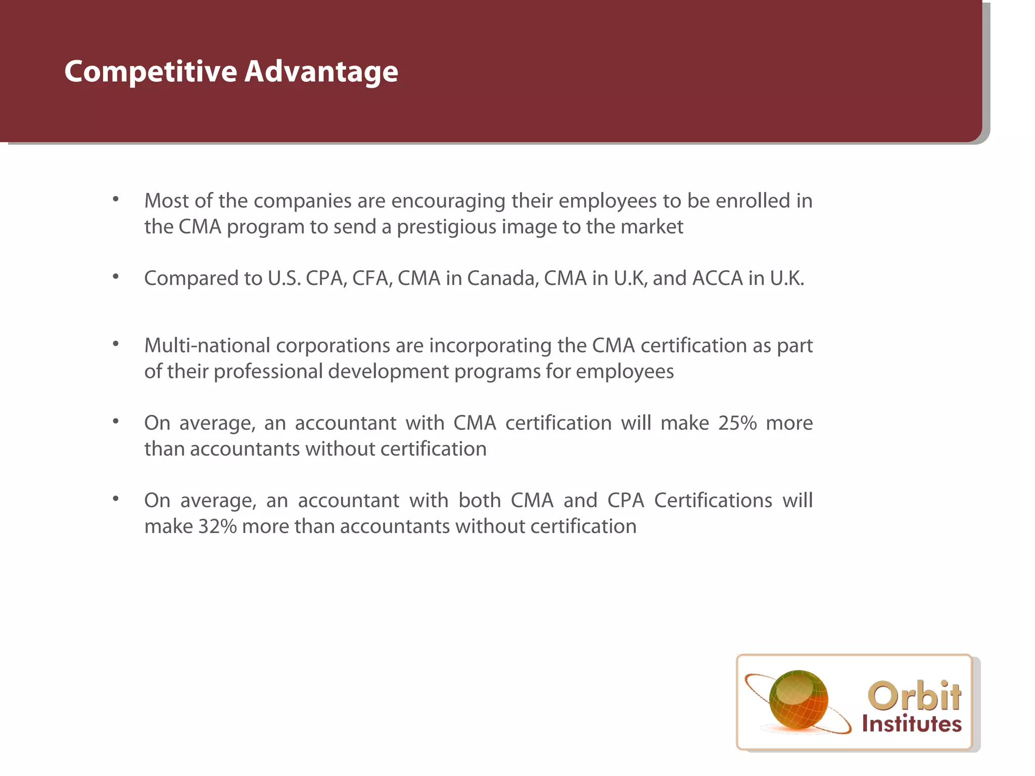 Competitive Advantage
• Most of the companies are encouraging their employees to be enrolled in
the CMA program to send a prestigious image to the market
• Compared to U.S. CPA, CFA, CMA in Canada, CMA in U.K, and ACCA in U.K.
• Multi-national corporations are incorporating the CMA certification as part
of their professional development programs for employees
• On average, an accountant with CMA certification will make 25% more
than accountants without certification
• On average, an accountant with both CMA and CPA Certifications will
make 32% more than accountants without certification