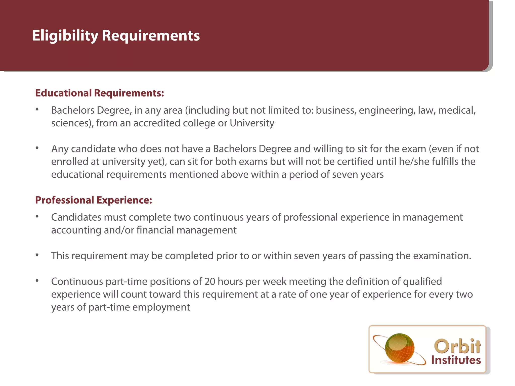 Eligibility Requirements
Educational Requirements:
• Bachelors Degree, in any area (including but not limited to: business, engineering, law, medical,
sciences), from an accredited college or University
• Any candidate who does not have a Bachelors Degree and willing to sit for the exam (even if not
enrolled at university yet), can sit for both exams but will not be certified until he/she fulfills the
educational requirements mentioned above within a period of seven years
Professional Experience:
• Candidates must complete two continuous years of professional experience in management
accounting and/or financial management
• This requirement may be completed prior to or within seven years of passing the examination.
• Continuous part-time positions of 20 hours per week meeting the definition of qualified
experience will count toward this requirement at a rate of one year of experience for every two
years of part-time employment