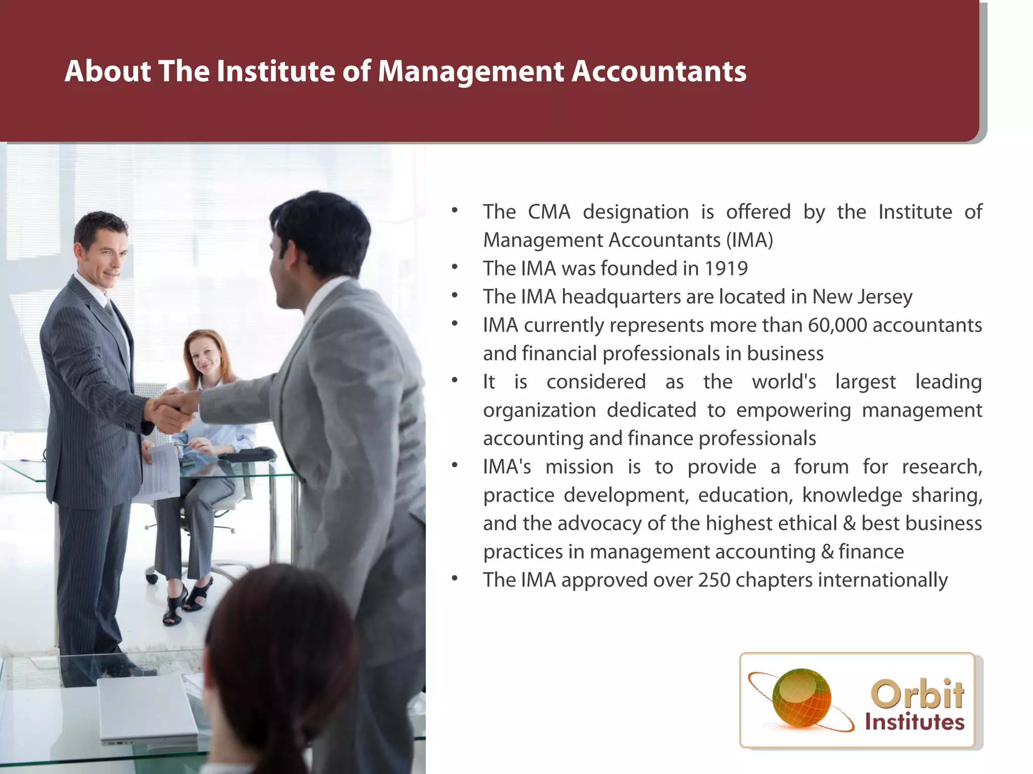 About The Institute of Management Accountants
• The CMA designation is offered by the Institute of
Management Accountants (IMA)
• The IMA was founded in 1919
• The IMA headquarters are located in New Jersey
• IMA currently represents more than 60,000 accountants
and financial professionals in business
• It is considered as the world's largest leading
organization dedicated to empowering management
accounting and finance professionals
• IMA's mission is to provide a forum for research,
practice development, education, knowledge sharing,
and the advocacy of the highest ethical & best business
practices in management accounting & finance
• The IMA approved over 250 chapters internationally
