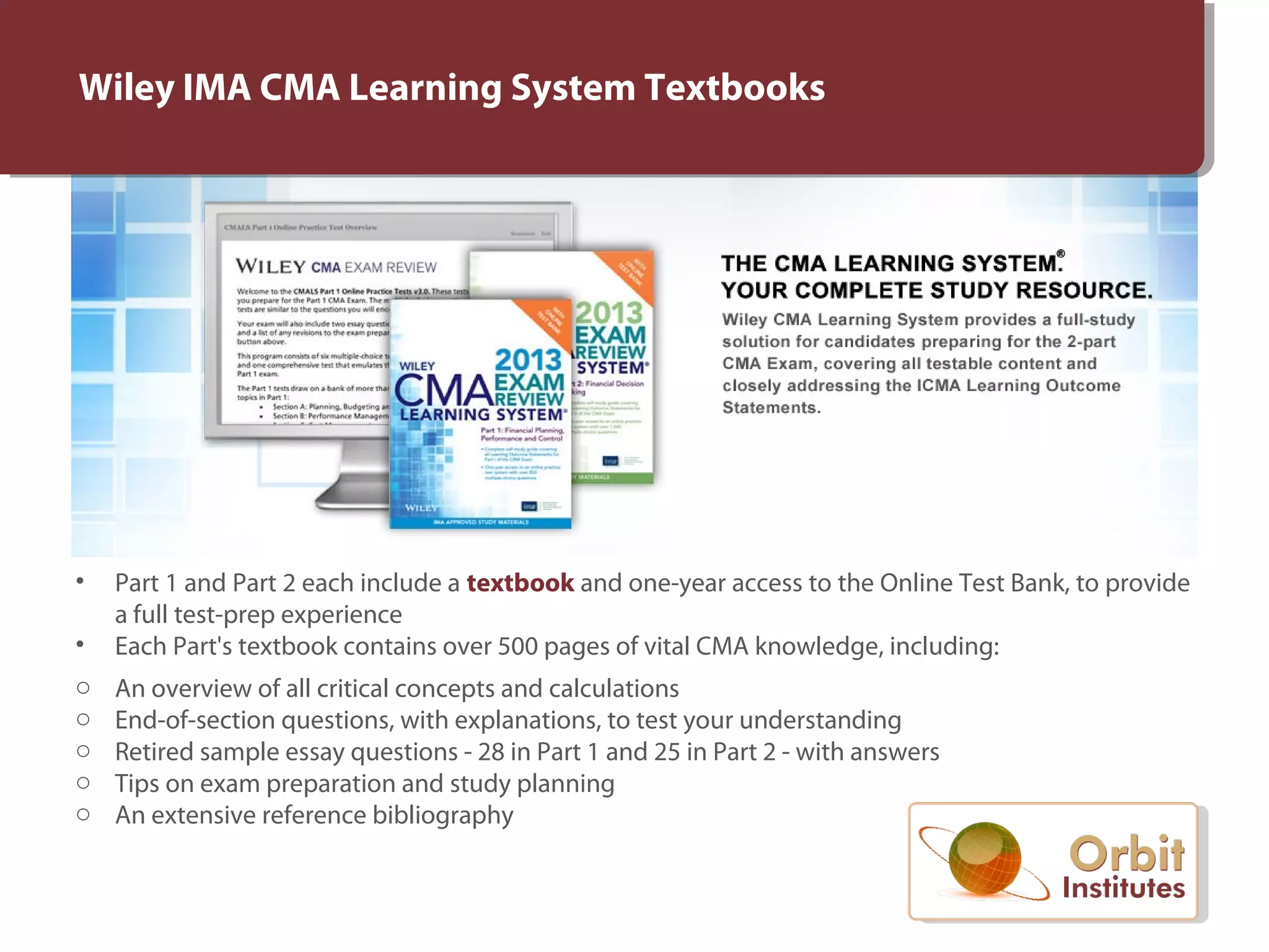 Wiley IMA CMA Learning System Textbooks
• Part 1 and Part 2 each include a textbook and one-year access to the Online Test Bank, to provide
a full test-prep experience
• Each Part's textbook contains over 500 pages of vital CMA knowledge, including:
o An overview of all critical concepts and calculations
o End-of-section questions, with explanations, to test your understanding
o Retired sample essay questions - 28 in Part 1 and 25 in Part 2 - with answers
o Tips on exam preparation and study planning
o An extensive reference bibliography