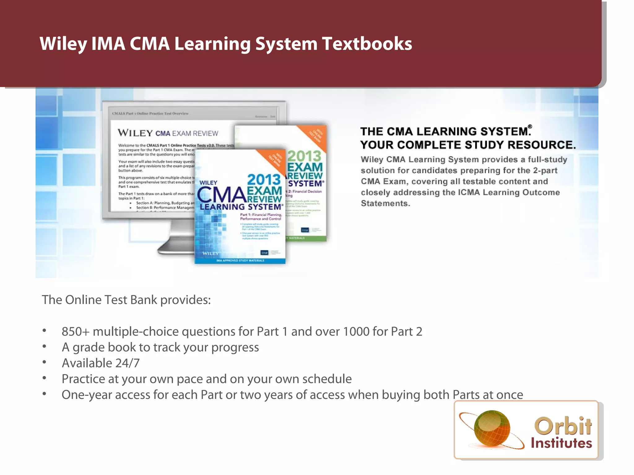 The Online Test Bank provides:
• 850+ multiple-choice questions for Part 1 and over 1000 for Part 2
• A grade book to track your progress
• Available 24/7
• Practice at your own pace and on your own schedule
• One-year access for each Part or two years of access when buying both Parts at once
Wiley IMA CMA Learning System Textbooks