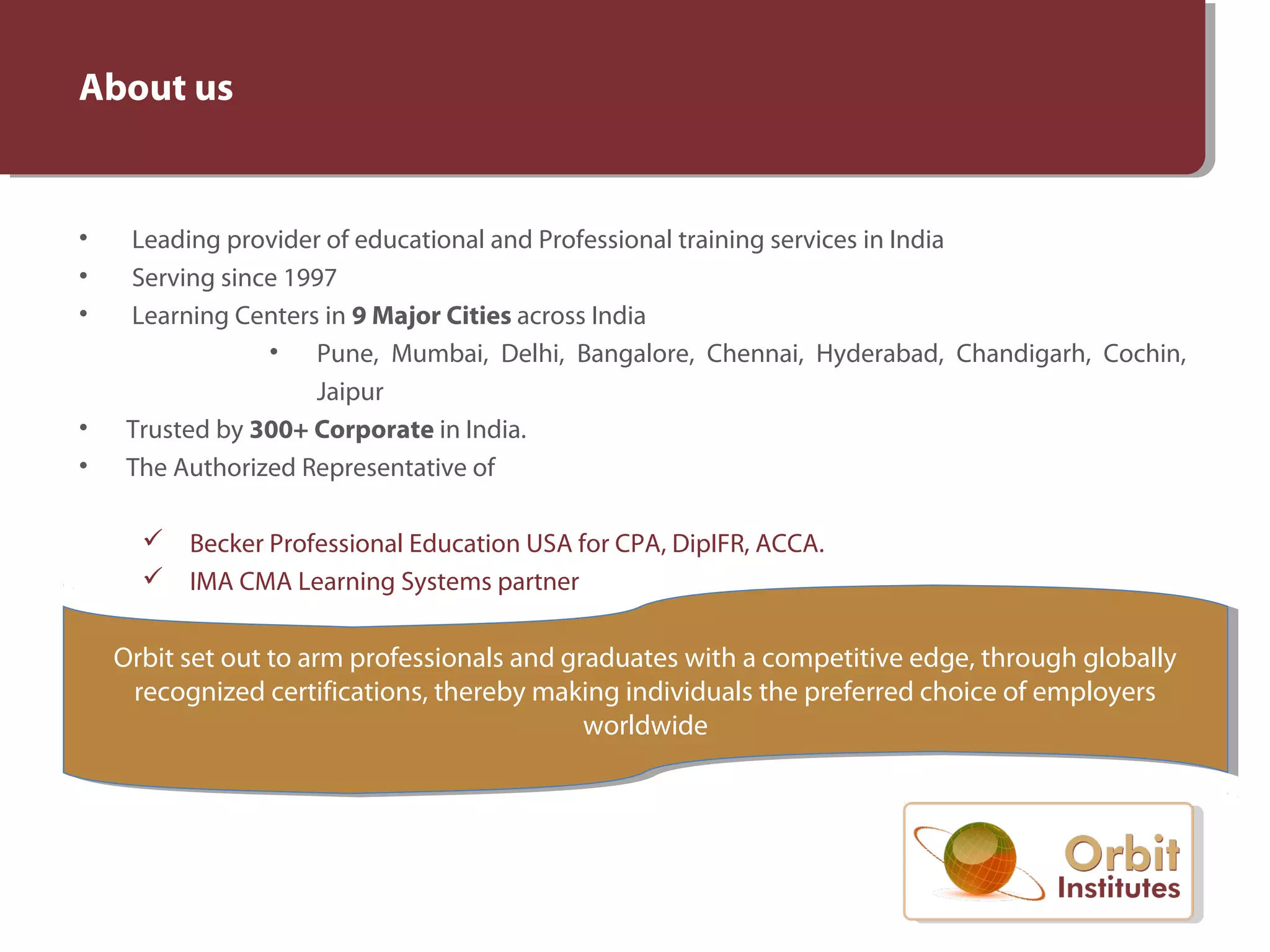 • Leading provider of educational and Professional training services in India
• Serving since 1997
• Learning Centers in 9 Major Cities across India
• Pune, Mumbai, Delhi, Bangalore, Chennai, Hyderabad, Chandigarh, Cochin,
Jaipur
• Trusted by 300+ Corporate in India.
• The Authorized Representative of
Becker Professional Education USA for CPA, DipIFR, ACCA.
IMA CMA Learning Systems partner
About us
Orbit set out to arm professionals and graduates with a competitive edge, through globally
recognized certifications, thereby making individuals the preferred choice of employers
worldwide
Orbit set out to arm professionals and graduates with a competitive edge, through globally
recognized certifications, thereby making individuals the preferred choice of employers
worldwide