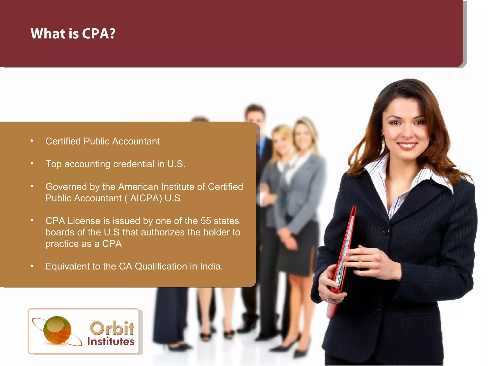 What is CPA?
• Certified Public Accountant
• Top accounting credential in U.S.
• Governed by the American Institute of Certified
Public Accountant ( AICPA) U.S
• CPA License is issued by one of the 55 states
boards of the U.S that authorizes the holder to
practice as a CPA
• Equivalent to the CA Qualification in India.