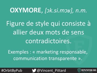 #OrbitByPub @Vincent_Pittard
OXYMORE, [ɔk.si.mɔʁ], n.m.
Figure de style qui consiste à
allier deux mots de sens
contradictoires.
Exemples : « marketing responsable,
communication transparente ».
 