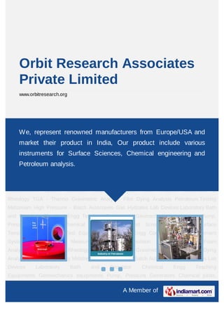 A Member of
Orbit Research Associates
Private Limited
www.orbitresearch.org
Surface Tensiometer Petroleum Test Equipments Chemical Engg Contact Angle
Measurement System Zeta Potential Measurement System Emulsion Stability
Analysis Foam Analysis Viscometer & Rheology TGA - Thermo Gravimetric Analyzer Film
Dying Analysis Petroleum Testing Midstream High Pressure - Batch Autoclaves Gas
Hydrates Lab Devices Laboratory Bath and Circulator Chemical Engg Teaching
Equipments Geomechanics equipments Pump, Pressure Generators Chemical pilots,
Parallel and Screaning chemistry Surface Tensiometer Petroleum Test
Equipments Chemical Engg Contact Angle Measurement System Zeta Potential
Measurement System Emulsion Stability Analysis Foam Analysis Viscometer &
Rheology TGA - Thermo Gravimetric Analyzer Film Dying Analysis Petroleum Testing
Midstream High Pressure - Batch Autoclaves Gas Hydrates Lab Devices Laboratory Bath
and Circulator Chemical Engg Teaching Equipments Geomechanics equipments Pump,
Pressure Generators Chemical pilots, Parallel and Screaning chemistry Surface
Tensiometer Petroleum Test Equipments Chemical Engg Contact Angle Measurement
System Zeta Potential Measurement System Emulsion Stability Analysis Foam
Analysis Viscometer & Rheology TGA - Thermo Gravimetric Analyzer Film Dying
Analysis Petroleum Testing Midstream High Pressure - Batch Autoclaves Gas Hydrates Lab
Devices Laboratory Bath and Circulator Chemical Engg Teaching
Equipments Geomechanics equipments Pump, Pressure Generators Chemical pilots,
We, represent renowned manufacturers from Europe/USA and
market their product in India, Our product include various
instruments for Surface Sciences, Chemical engineering and
Petroleum analysis.
 