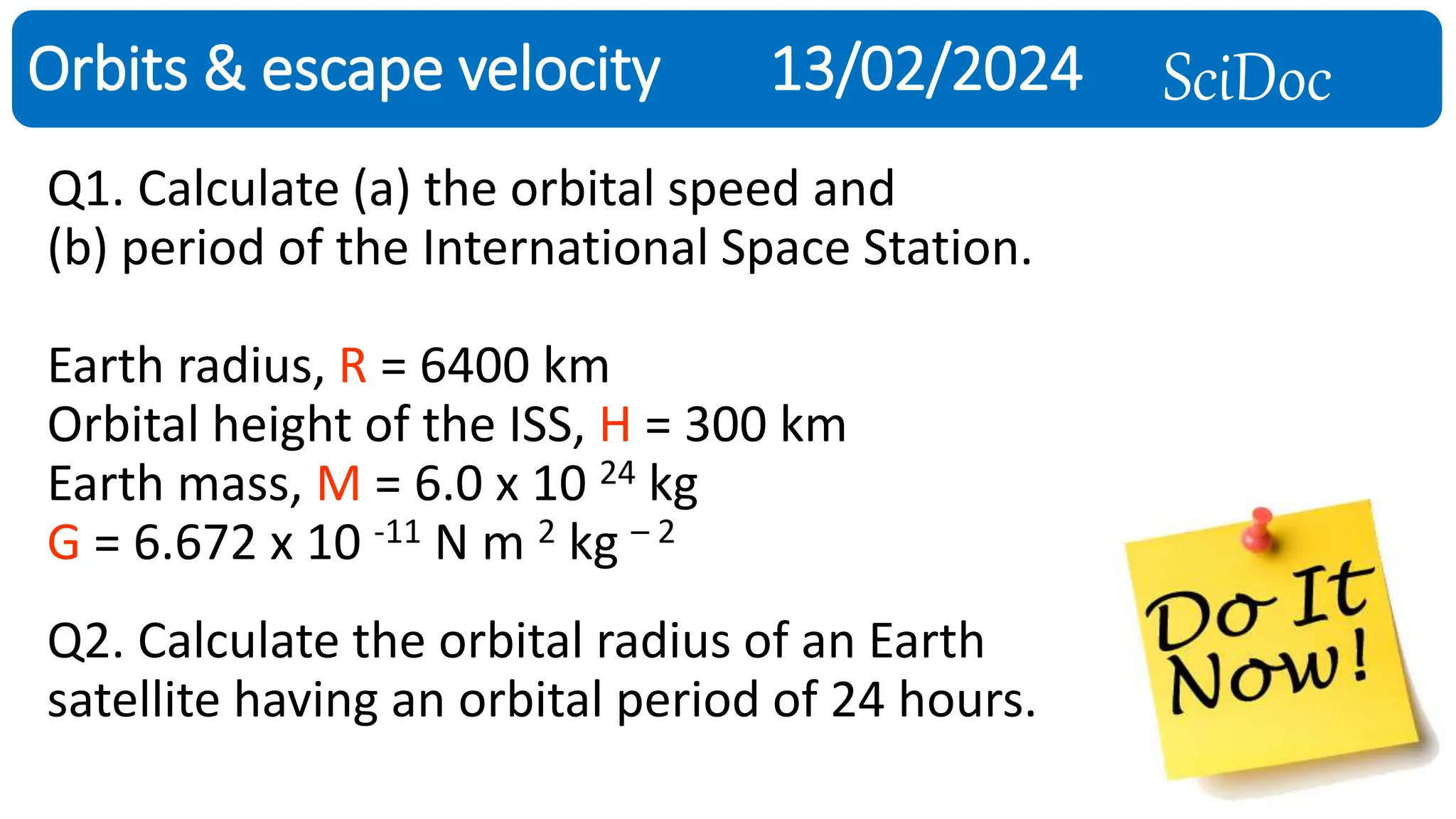 SciDoc
Orbits & escape velocity 13/02/2024
Q1. Calculate (a) the orbital speed and
(b) period of the International Space Station.
Earth radius, R = 6400 km
Orbital height of the ISS, H = 300 km
Earth mass, M = 6.0 x 10 24 kg
G = 6.672 x 10 -11 N m 2 kg – 2
Q2. Calculate the orbital radius of an Earth
satellite having an orbital period of 24 hours.
 