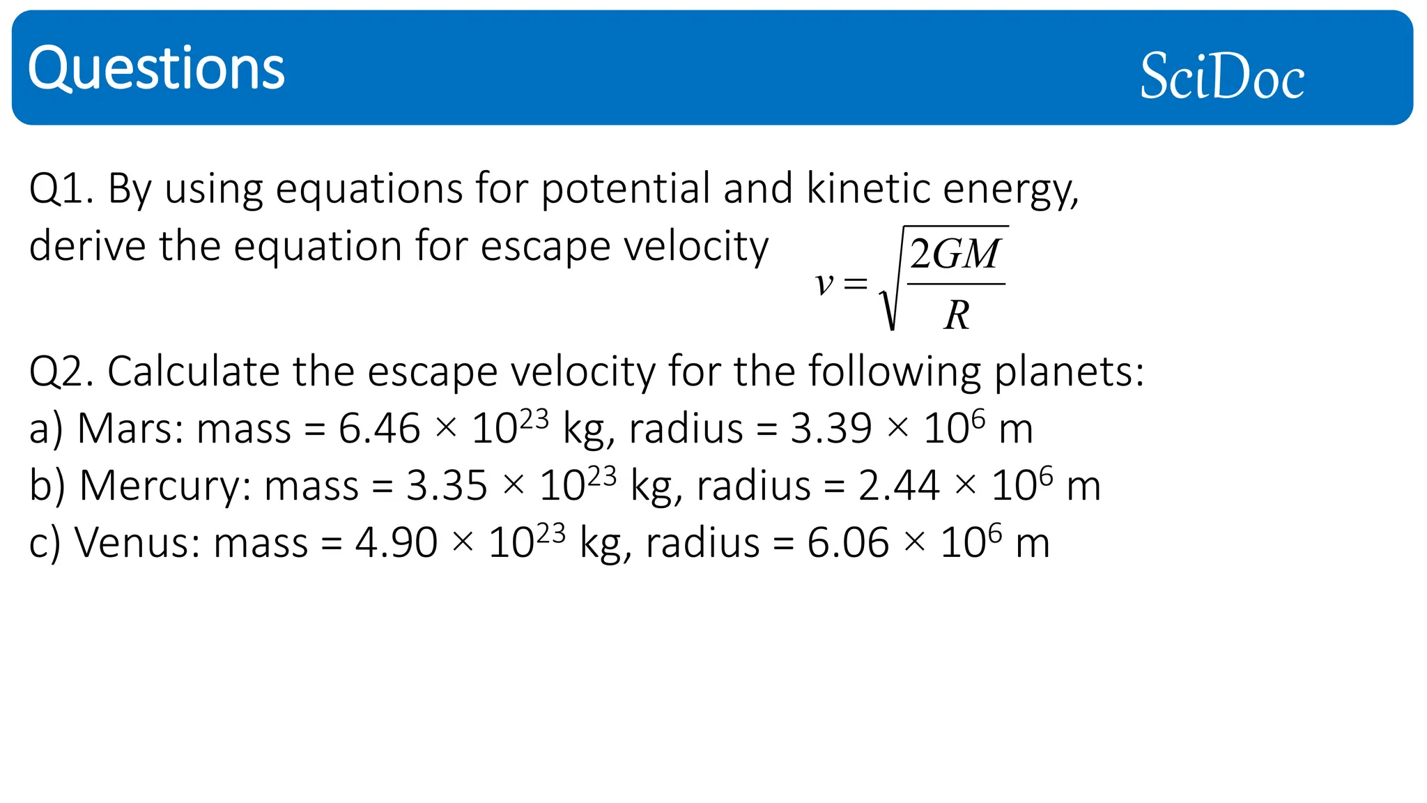 SciDoc
Questions
Q1. By using equations for potential and kinetic energy,
derive the equation for escape velocity
R
GM
v
2

Q2. Calculate the escape velocity for the following planets:
a) Mars: mass = 6.46 × 1023 kg, radius = 3.39 × 106 m
b) Mercury: mass = 3.35 × 1023 kg, radius = 2.44 × 106 m
c) Venus: mass = 4.90 × 1023 kg, radius = 6.06 × 106 m
 