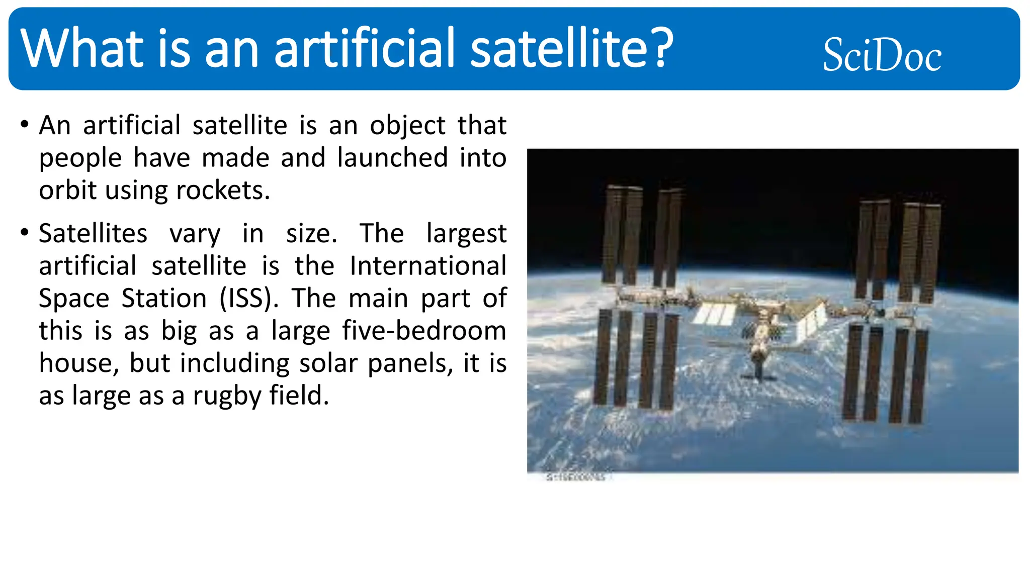 SciDoc
• An artificial satellite is an object that
people have made and launched into
orbit using rockets.
• Satellites vary in size. The largest
artificial satellite is the International
Space Station (ISS). The main part of
this is as big as a large five-bedroom
house, but including solar panels, it is
as large as a rugby field.
What is an artificial satellite?
 