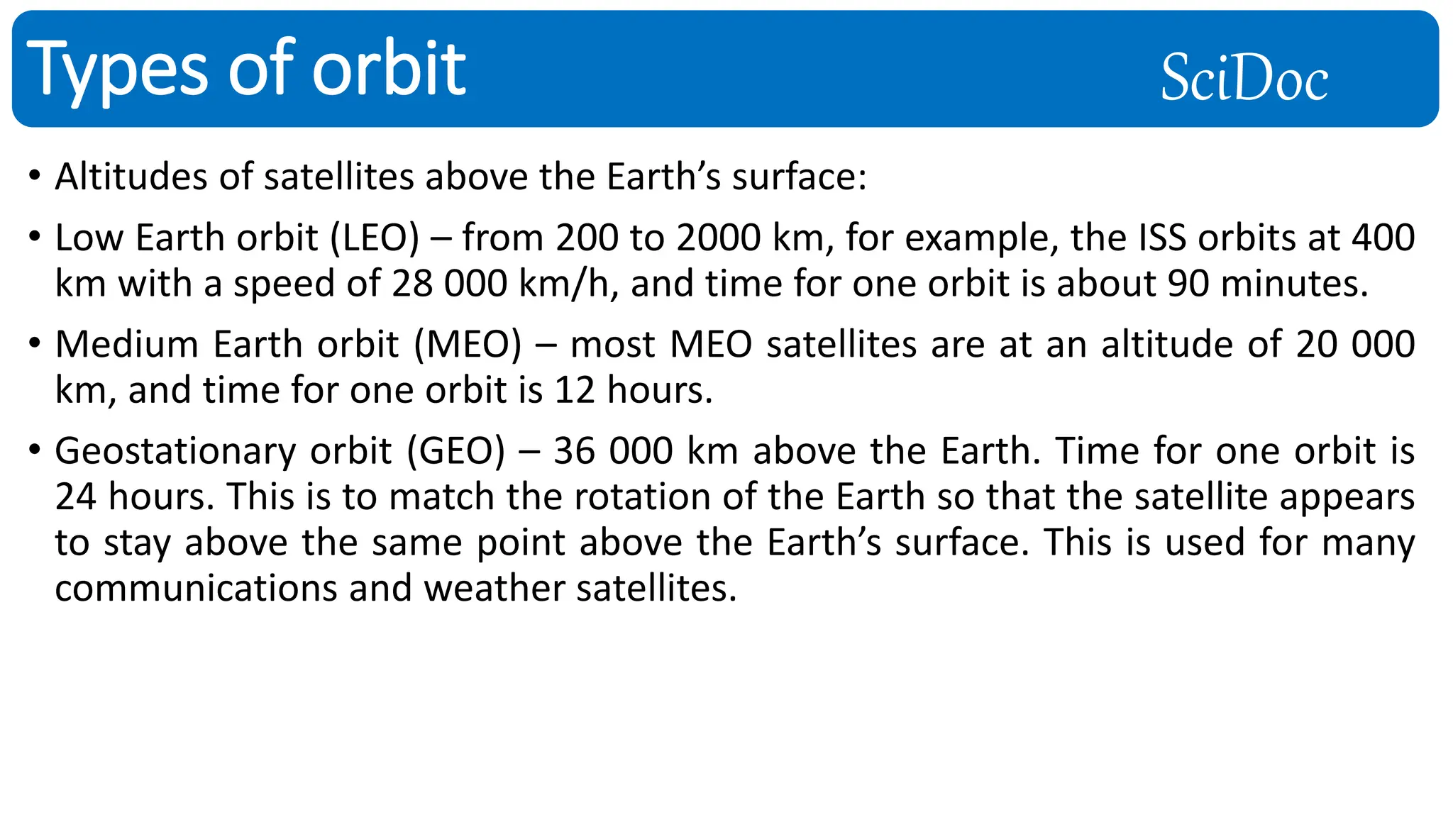 SciDoc
• Altitudes of satellites above the Earth’s surface:
• Low Earth orbit (LEO) – from 200 to 2000 km, for example, the ISS orbits at 400
km with a speed of 28 000 km/h, and time for one orbit is about 90 minutes.
• Medium Earth orbit (MEO) – most MEO satellites are at an altitude of 20 000
km, and time for one orbit is 12 hours.
• Geostationary orbit (GEO) – 36 000 km above the Earth. Time for one orbit is
24 hours. This is to match the rotation of the Earth so that the satellite appears
to stay above the same point above the Earth’s surface. This is used for many
communications and weather satellites.
Types of orbit
 