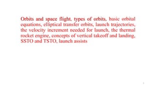 Orbits and space flight, types of orbits, basic orbital
equations, elliptical transfer orbits, launch trajectories,
the velocity increment needed for launch, the thermal
rocket engine, concepts of vertical takeoff and landing,
SSTO and TSTO, launch assists
1
 
