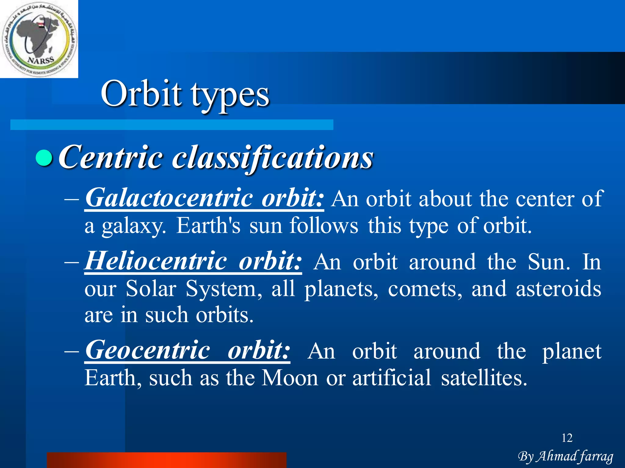 12 
Orbit types Centricclassifications 
–Galactocentricorbit:Anorbitaboutthecenterofagalaxy.Earth'ssunfollowsthistypeoforbit. 
–Heliocentricorbit:AnorbitaroundtheSun.InourSolarSystem,allplanets,comets,andasteroidsareinsuchorbits. 
–Geocentricorbit:AnorbitaroundtheplanetEarth,suchastheMoonorartificialsatellites. 
By Ahmad farrag  