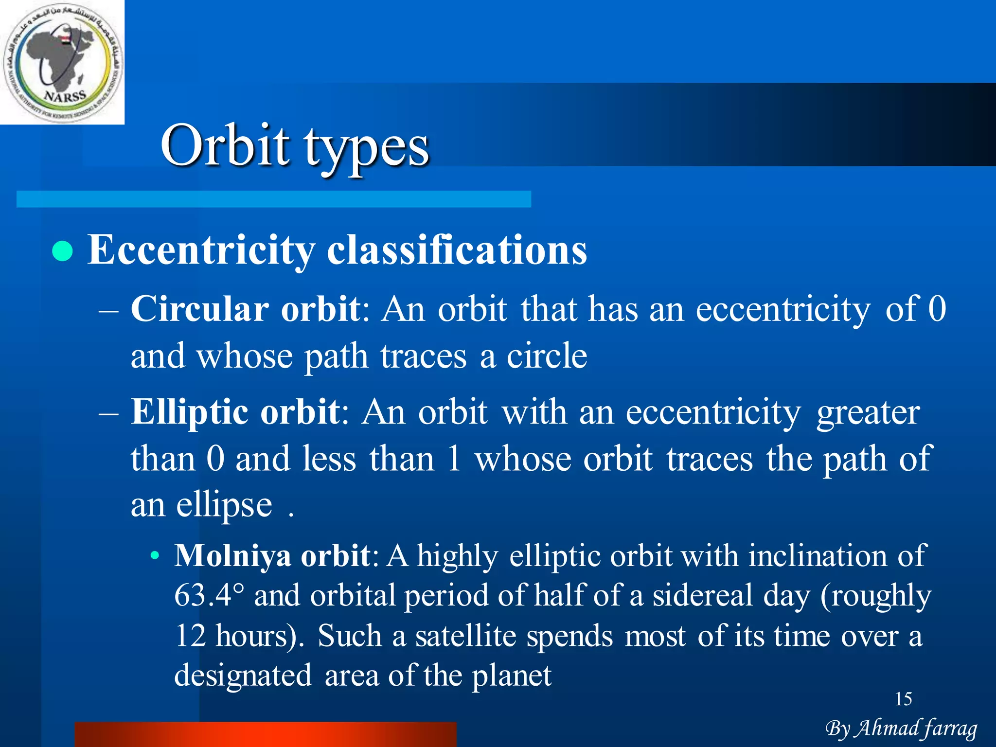 15 
Orbit types 
Eccentricity classifications 
–Circular orbit: An orbit that has an eccentricity of 0 and whose path traces a circle 
–Elliptic orbit: An orbit with an eccentricity greater than 0 and less than 1 whose orbit traces the path of an ellipse. 
•Molniya orbit: A highly elliptic orbit with inclination of 63.4°and orbital period of half of a sidereal day (roughly 12 hours). Such a satellite spends most of its time over a designated area of the planet 
By Ahmad farrag  