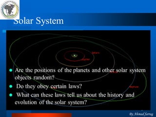 3 
Solar System 
Are the positions of the planets and other solar system objects random? 
Do they obey certain laws? 
What can these laws tell us about the history and evolution of the solar system? 
By Ahmad farrag  