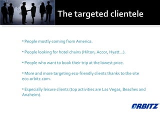 People mostly coming from America. People looking for hotel chains (Hilton, Accor, Hyatt…). People who want to book their trip at the lowest price. More and more targeting eco-friendly clients thanks to the site eco.orbitz.com. Especially leisure clients (top activities are Las Vegas, Beaches and Anaheim). 