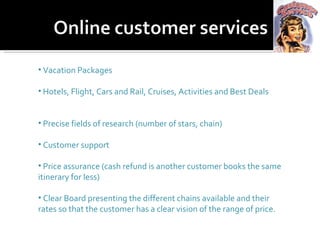 Vacation Packages Hotels, Flight, Cars and Rail, Cruises, Activities and Best Deals Precise fields of research (number of stars, chain) Customer support Price assurance (cash refund is another customer books the same itinerary for less) Clear Board presenting the different chains available and their rates so that the customer has a clear vision of the range of price. 