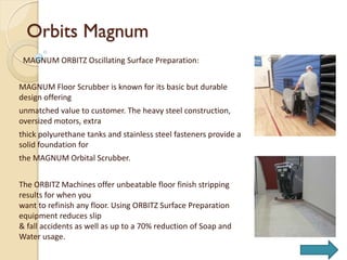 Orbits Magnum
MAGNUM ORBITZ Oscillating Surface Preparation:
MAGNUM Floor Scrubber is known for its basic but durable
design offering
unmatched value to customer. The heavy steel construction,
oversized motors, extra
thick polyurethane tanks and stainless steel fasteners provide a
solid foundation for
the MAGNUM Orbital Scrubber.
The ORBITZ Machines offer unbeatable floor finish stripping
results for when you
want to refinish any floor. Using ORBITZ Surface Preparation
equipment reduces slip
& fall accidents as well as up to a 70% reduction of Soap and
Water usage.
 
