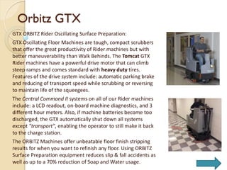 Orbitz GTX
GTX ORBITZ Rider Oscillating Surface Preparation:
GTX Oscillating Floor Machines are tough, compact scrubbers
that offer the great productivity of Rider machines but with
better maneuverability than Walk Behinds. The Tomcat GTX
Rider machines have a powerful drive motor that can climb
steep ramps and comes standard with heavy duty tires.
Features of the drive system include: automatic parking brake
and reducing of transport speed while scrubbing or reversing
to maintain life of the squeegees.
The Central Command II systems on all of our Rider machines
include: a LCD readout, on-board machine diagnostics, and 3
different hour meters. Also, if machine batteries become too
discharged, the GTX automatically shut down all systems
except "transport", enabling the operator to still make it back
to the charge station.
The ORBITZ Machines offer unbeatable floor finish stripping
results for when you want to refinish any floor. Using ORBITZ
Surface Preparation equipment reduces slip & fall accidents as
well as up to a 70% reduction of Soap and Water usage.
 