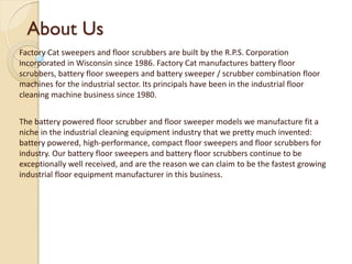 About Us
Factory Cat sweepers and floor scrubbers are built by the R.P.S. Corporation
incorporated in Wisconsin since 1986. Factory Cat manufactures battery floor
scrubbers, battery floor sweepers and battery sweeper / scrubber combination floor
machines for the industrial sector. Its principals have been in the industrial floor
cleaning machine business since 1980.
The battery powered floor scrubber and floor sweeper models we manufacture fit a
niche in the industrial cleaning equipment industry that we pretty much invented:
battery powered, high-performance, compact floor sweepers and floor scrubbers for
industry. Our battery floor sweepers and battery floor scrubbers continue to be
exceptionally well received, and are the reason we can claim to be the fastest growing
industrial floor equipment manufacturer in this business.
 