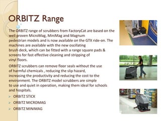 ORBITZ Range
The ORBITZ range of scrubbers from FactoryCat are based on the
well proven MicroMag, MiniMag and Magnum
pedestrian models and is now available on the GTX ride-on. The
machines are available with the new oscillating
brush deck, which can be fitted with a range square pads &
screens for fast effective cleaning and stripping of
vinyl floors.
ORBITZ scrubbers can remove floor seals without the use
of harmful chemicals , reducing the slip hazard,
increasing the productivity and reducing the cost to the
environment. The ORBITZ model scrubbers are simple
to use and quiet in operation, making them ideal for schools
and hospitals.
 ORBITZ STICK
 ORBITZ MICROMAG
 ORBITZ MINIMAG
 