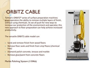 ORBITZ CABLE
Tomcat's ORBITZ® series of surface preparation machines
gives operators the ability to remove multiple layers of finish,
without using chemicals. As we all push for new ways to
increase our protection of the environment and operator, this
new approach to floor preparation can help achieve increased
productivity.
The versatile ORBITZ cable model can
 Sand and remove finish from wood floors
 Remove floor seals and finish from vinyl floors (chemical
free)
 Diamond polish concrete, terazzo and marble
 Remove glue/paint from concrete floors
Marble Polishing Stystem (1104kb)
 