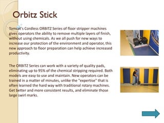 Orbitz Stick
Tomcat's Cordless ORBITZ Series of floor stripper machines
gives operators the ability to remove multiple layers of finish,
without using chemicals. As we all push for new ways to
increase our protection of the environment and operator, this
new approach to floor preparation can help achieve increased
productivity.
The ORBITZ Series can work with a variety of quality pads,
eliminating up to 95% of the chemical stripping required. Both
models are easy to use and maintain. New operators can be
trained in a matter of minutes, unlike the "expertise" that is
often learned the hard way with traditional rotary machines.
Get better and more consistent results, and eliminate those
large swirl marks.
 