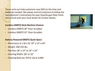 These units can help customers save 50% on the time and
materials needed. We always remind customers to follow the
manufacturer's instructions for your favorite gym floor finish
and consult with your local dealer for further details.
Cordless ORBITZ Stick Machine Choices
 Cordless ORBITZ 28" Floor Scrubber
 Cordless ORBITZ 32" Floor Scrubber
Battery-Powered ORBITZ Quick Specs
 Dimensions (L x W x H): 19" x 13" x 44"
 Weight: 200-235 lbs.
 Pad Size: 28" x 14" or 32" x 14"
 Cleaning Width: 28" or 32"
 Cleaning Rate (sq. ft/hr): Up to 5,000
 