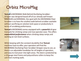 Orbitz MicroMag
Tomcat's MICROMAG Walk Behind Oscillating Scrubber-
Stripper was designed based off of our already well known
MAGNUM and MINIMAG. Our goal with the MICROMAG Floor
Scrubber is to have the smallest walk behind scrubber avaliable
without sacrificing on solution tank space or productivity in
terms of scrubbing preformance.
Tomcat's MICROMAG comes equipped with a powerful all-gear
transaxle for climbing ramps and max operator ease. This offers
unparalleled preformance when climbing steep ramps and
working on non-level surfaces.
While keeping with the constant durability that Tomcat
machines have to offer, your operators will find the
MICROMAG Oscillating Floor Scrubber-Stripper easy to use, as
there is an adjustable handlebar for all heights of operators,
and easy to manuever into tight areas. The deck is protected by
a 10 gauge steel frame and polyurethane rollers to keep the
unit from marking walls.
 
