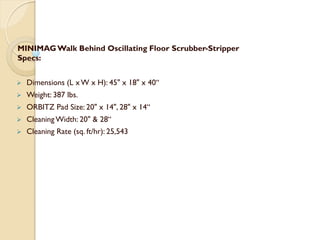 MINIMAGWalk Behind Oscillating Floor Scrubber-Stripper
Specs:
 Dimensions (L x W x H): 45" x 18" x 40“
 Weight: 387 lbs.
 ORBITZ Pad Size: 20" x 14", 28" x 14“
 Cleaning Width: 20" & 28“
 Cleaning Rate (sq. ft/hr): 25,543
 
