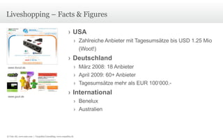 Liveshopping – Facts & Figures USA Zahlreiche Anbieter mit Tagesumsätze bis USD 1.25 Mio (Woot!) Deutschland März 2008: 18 Anbieter April 2009: 60+ Anbieter Tagesumsätze mehr als EUR 100‘000.- International Benelux Australien www.ibood.de www.guut.de © Unic AG, www.unic.com  |  Carpathia Consulting, www.carpathia.ch 