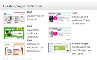 Liveshopping in der Schweiz 2005 :  QoQa.ch aus der Romandie 2009 : DayDeal.ch  von Brack  Electronics 2009 : schlagzu.ch; Kooperation mit Tradedoubler 2009 :  getitfast.ch und erotikdeal.ch von Soundmedia Annäherungen : heinigerag.ch mit den Schnäppchen des Tages © Unic AG, www.unic.com  |  Carpathia Consulting, www.carpathia.ch 