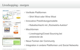 Liveshopping - morgen shirt.woot.com www.rabattschlacht.de www.preisrevier.de Vertikale Plattformen Shirt Woot oder Wine Woot Innovative Preisfindungsmodelle Rabattschlacht mit „Rückwärts-Auktion“ Mischformen Liveshopping/Crowd Sourcing bei  preisrevier.de Neue Formen der Community Integration in andere Plattformen und Social Networks © Unic AG, www.unic.com  |  Carpathia Consulting, www.carpathia.ch 