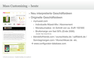 Mass Customizing – heute Neu interpretierte Geschäftsideen Originelle Geschäftsideen mymuesli.com Individuelle Müesli-Mix / Abonnement Monatsumsätze  im Schnitt von ca. EUR 150‘000 Bruttomarge von fast 50% (Ende 2008)  (Quelle:  http://www.ftd.de ) blendsforfriends.com / wunschkeks.de / saftfabrik.de / Sonntagmorgen.com / Wunschlikoer.de  etc.    www.configurator-database.com © Unic AG, www.unic.com  |  Carpathia Consulting, www.carpathia.ch 