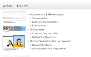 Web 2.0 – Features www.dell.ch www.smart.ch www.ikea.ch www.leshop.ch /  Max Havelaar Bananen Kommentare & Bewertungen Vertrauen bilden Kunden vertrauen Kunden Kritik zulassen Online-Hilfen Chats und Onscreen Hilfen Callback-Funktionen etc. Online-Produktberater und Avatare Beratungsfunktionen Knowhow und FAQs Möglichkeiten © Unic AG, www.unic.com  |  Carpathia Consulting, www.carpathia.ch 