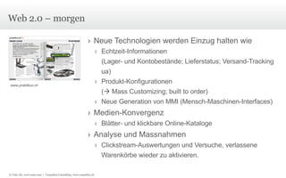 Web 2.0 – morgen Neue Technologien werden Einzug halten wie Echtzeit-Informationen  (Lager- und Kontobestände; Lieferstatus; Versand-Tracking ua) Produkt-Konfigurationen  (   Mass Customizing; built to order) Neue Generation von MMI (Mensch-Maschinen-Interfaces) Medien-Konvergenz Blätter- und klickbare Online-Kataloge Analyse und Massnahmen Clickstream-Auswertungen und Versuche, verlassene Warenkörbe wieder zu aktivieren. www.praktikus.ch © Unic AG, www.unic.com  |  Carpathia Consulting, www.carpathia.ch 