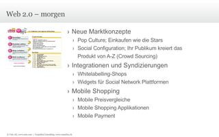 Web 2.0 – morgen Neue Marktkonzepte Pop Culture; Einkaufen wie die Stars Social Configuration; Ihr Publikum kreiert das Produkt von A-Z (Crowd Sourcing) Integrationen und Syndizierungen Whitelabelling-Shops Widgets für Social Network Plattformen Mobile Shopping Mobile Preisvergleiche Mobile Shopping Applikationen Mobile Payment © Unic AG, www.unic.com  |  Carpathia Consulting, www.carpathia.ch 