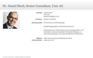 Dr. Daniel Risch, Senior Consultant, Unic AG © Unic AG, www.unic.com  |  Carpathia Consulting, www.carpathia.ch Kontakt Daniel Risch Unic AG [email_address] Funktion Senior Consultant Schwerpunkte E-Commerce und E-Marketing Empfehlungssysteme und Social Commerce Doktorarbeit zum Thema Nutzung von Kundenprofilen im E-Commerce, diverse Fachartikel, Zahlreiche Referate an Fachveranstaltungen und wissenschaftlichen Konferenzen Weitere Informationen https://www.xing.com/profile/Daniel_Risch www.unic.com 