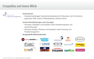 Carpathia auf einen Blick Unternehmen Anbieterunabhängige Unternehmensberatung für E-Business und E-Commerce gegründet 1999, heute 3-5 Mitarbeitende, Standort Zürich Unsere Dienstleistungen und Lösungen Konzepte, Strategien und Analysen sowie Anbieterevaluation und Ausschreibungen Business-Analyse, Reviews und Expertisen sowie Schulung und Projektmanagement Ausgewählte Referenzkunden © Unic AG, www.unic.com  |  Carpathia Consulting, www.carpathia.ch 