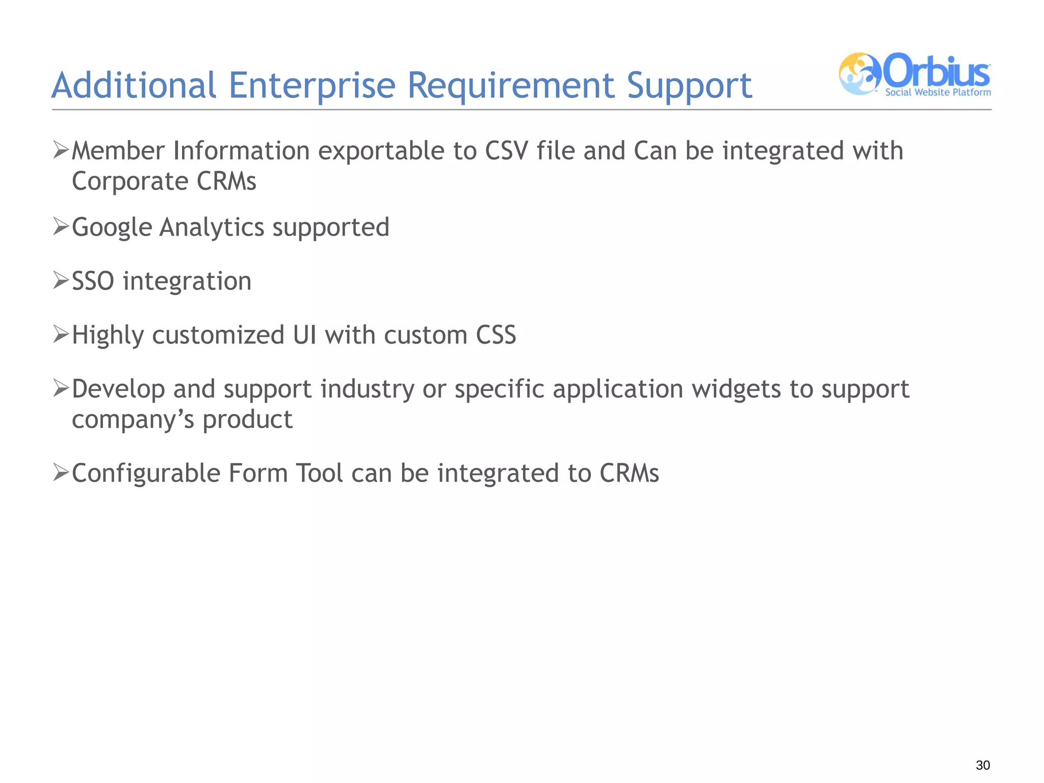 Additional Enterprise Requirement Support Member Information exportable to CSV file and Can be integrated with Corporate CRMs Google Analytics supported SSO integration Highly customized UI with custom CSS Develop and support industry or specific application widgets to support company’s product Configurable Form Tool can be integrated to CRMs 