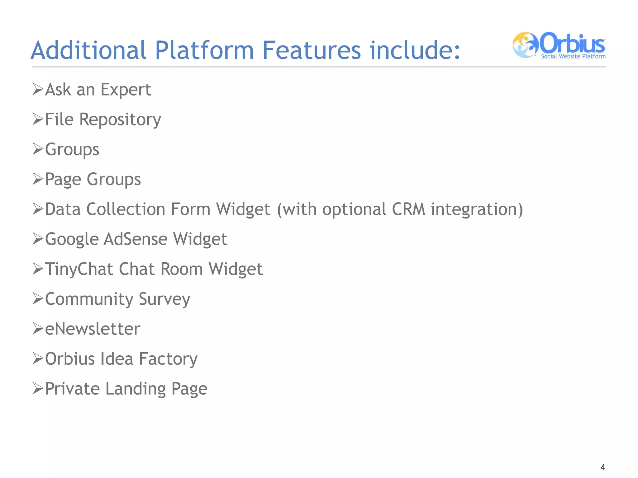 Additional Platform Features include: Ask an Expert File Repository  Groups Page Groups Data Collection Form Widget (with optional CRM integration) Google AdSense Widget  TinyChat Chat Room Widget Community Survey eNewsletter Orbius Idea Factory Private Landing Page 